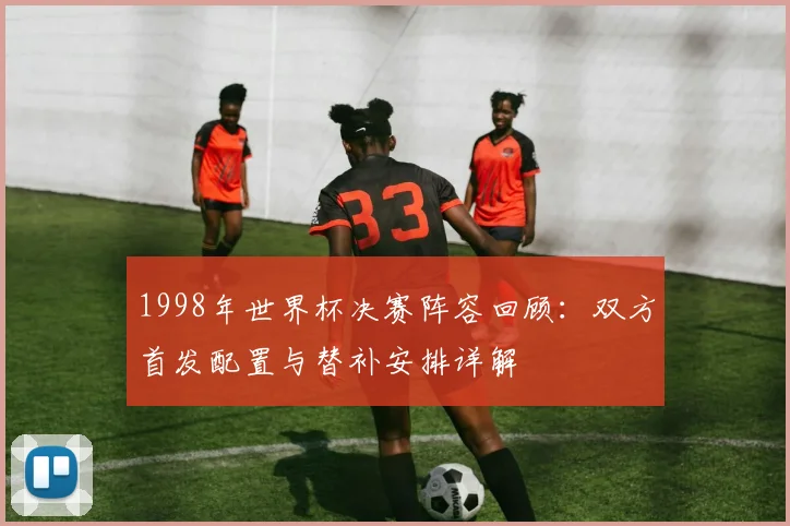 1998年世界杯决赛阵容回顾:双方首发配置与替补安排详解