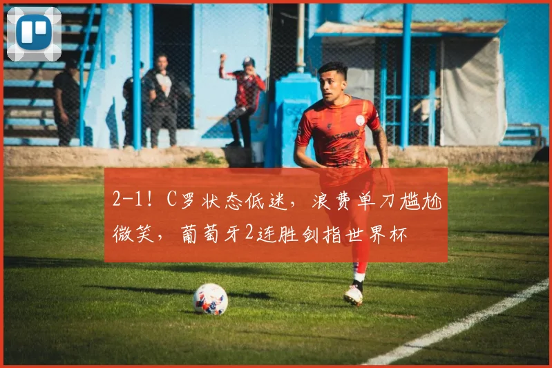 2-1！C罗状态低迷，浪费单刀尴尬微笑，葡萄牙2连胜剑指世界杯