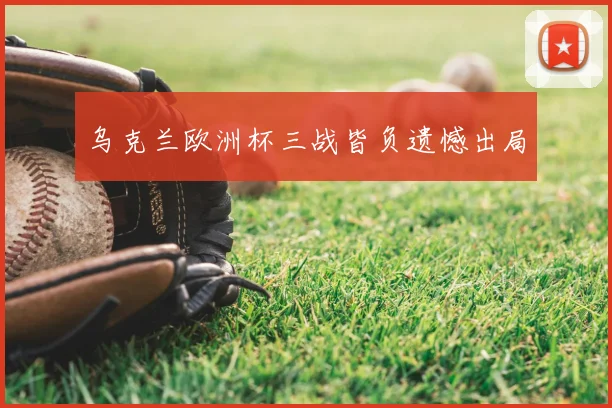 乌克兰欧洲杯三战皆负遗憾出局