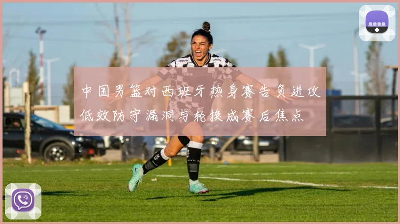 中国男篮对西班牙热身赛告负进攻低效防守漏洞与轮换成赛后焦点