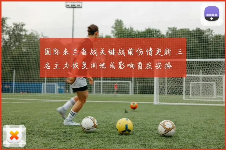 国际米兰备战关键战前伤情更新 三名主力恢复训练或影响首发安排