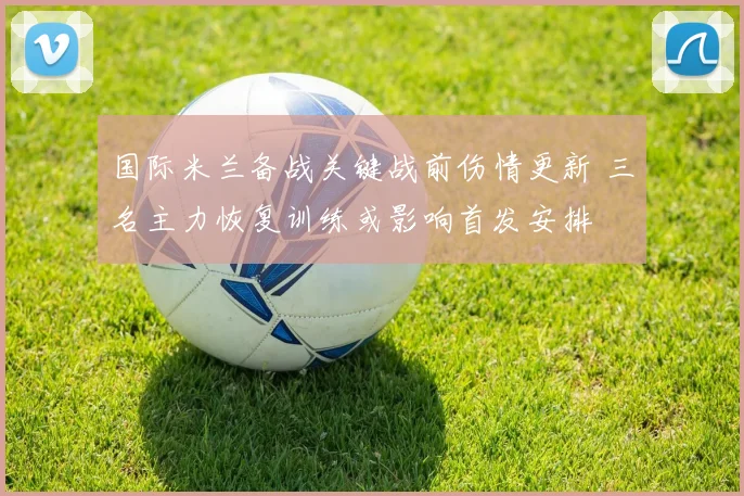 国际米兰备战关键战前伤情更新 三名主力恢复训练或影响首发安排