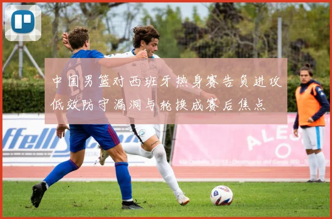 中国男篮对西班牙热身赛告负进攻低效防守漏洞与轮换成赛后焦点